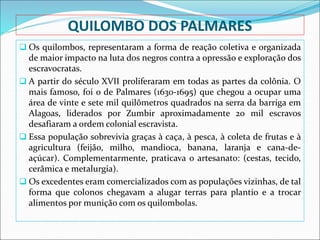 QUILOMBO DOS PALMARES
 Os quilombos, representaram a forma de reação coletiva e organizada
de maior impacto na luta dos negros contra a opressão e exploração dos
escravocratas.
 A partir do século XVII proliferaram em todas as partes da colônia. O
mais famoso, foi o de Palmares (1630-1695) que chegou a ocupar uma
área de vinte e sete mil quilômetros quadrados na serra da barriga em
Alagoas, liderados por Zumbir aproximadamente 20 mil escravos
desafiaram a ordem colonial escravista.
 Essa população sobrevivia graças à caça, à pesca, à coleta de frutas e à
agricultura (feijão, milho, mandioca, banana, laranja e cana-de-
açúcar). Complementarmente, praticava o artesanato: (cestas, tecido,
cerâmica e metalurgia).
 Os excedentes eram comercializados com as populações vizinhas, de tal
forma que colonos chegavam a alugar terras para plantio e a trocar
alimentos por munição com os quilombolas.
 