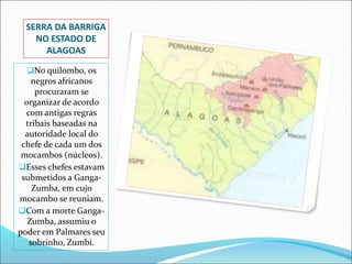 SERRA DA BARRIGA
NO ESTADO DE
ALAGOAS
No quilombo, os
negros africanos
procuraram se
organizar de acordo
com antigas regras
tribais baseadas na
autoridade local do
chefe de cada um dos
mocambos (núcleos).
Esses chefes estavam
submetidos a Ganga-
Zumba, em cujo
mocambo se reuniam.
Com a morte Ganga-
Zumba, assumiu o
poder em Palmares seu
sobrinho, Zumbi.
 