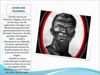 ZUMBI DOS
PALMARES.
Zumbi nasceu em
Palmares, Alagoas, livre, no
ano de 1655, mas foi
capturado e entregue a um
Missionário quando tinha
aproximadamente seis anos.
Batizado 'Francisco', Zumbi,
aprendeu Português e
latim, e ajudava
diariamente na celebração
da missa. Apesar destas
tentativas de aculturá-lo,
Zumbi escapou em 1670 e
retornou ao seu local de
origem.
Zumbi se tornou
conhecido pela sua destreza
e astúcia na luta e já era um
estrategista militar
respeitável quando chegou
aos vinte e poucos anos.
 