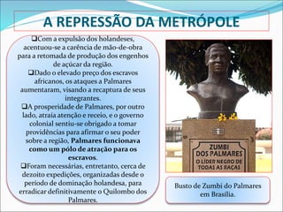 A REPRESSÃO DA METRÓPOLE
Com a expulsão dos holandeses,
acentuou-se a carência de mão-de-obra
para a retomada de produção dos engenhos
de açúcar da região.
Dado o elevado preço dos escravos
africanos, os ataques a Palmares
aumentaram, visando a recaptura de seus
integrantes.
A prosperidade de Palmares, por outro
lado, atraía atenção e receio, e o governo
colonial sentiu-se obrigado a tomar
providências para afirmar o seu poder
sobre a região, Palmares funcionava
como um pólo de atração para os
escravos.
Foram necessárias, entretanto, cerca de
dezoito expedições, organizadas desde o
período de dominação holandesa, para
erradicar definitivamente o Quilombo dos
Palmares.
Busto de Zumbi do Palmares
em Brasília.
 