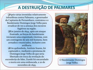 A DESTRUIÇÃO DE PALMARES
Após várias investidas relativamente
infrutíferas contra Palmares, o governador
da Capitania de Pernambuco, contratou o o
Bandeirante Domingos Jorge Velho para
erradicar de vez a ameaça dos escravos
fugitivos na região.
Em janeiro de 1694, após um ataque
frustrado, as forças do bandeirante
iniciaram uma empreitada vitoriosa, com
um contingente de seis mil homens, bem
armados e municiados, inclusive com
artilharia.
Um quilombola, Antônio Soares, foi
capturado e, mediante a promessa de
Domingos Jorge Velho de que seria
libertado em troca da revelação do
esconderijo do líder, Zumbi foi encurralado
e morto em uma emboscada, a 20 de
novembro de 1695.
O Bandeirante Domingos
Jorge Velho.
 