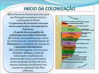 INÍCIO DA COLONIZAÇÃO
Dois fatores se fizeram presentes para
que Portugal necessitasse iniciar a
colonização do Brasil:
A presença de invasores nas suas
terras americanas, em especial os
franceses;
A perda do monopólio da
exploração nas Índias Orientais.
A solução mercantilista para o início
da colonização foi o estabelecimento do
Plantation e a instalação do sistema de
Capitanias Hereditárias.
A Coroa Portuguesa, com recursos
limitados, delegou a tarefa de
colonização e exploração de
determinadas áreas a particulares,
através da doação de lotes de terra,
sistema utilizado inicialmente com
sucesso na exploração das ilhas
atlânticas.
 