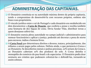 ADMINISTRAÇÃO DAS CAPITANIAS.
 O Donatário constituía-se na autoridade máxima dentro da própria capitania,
tendo o compromisso de desenvolvê-la com recursos próprios, embora não
fosse o seu proprietário.
 O vínculo jurídico entre o rei de Portugal e cada donatário era estabelecido em
dois documentos: a Carta de Doação, que conferia a posse e recebia também
uma Sesmaria de dez léguas de costa. Devia fundar Vilas, distribuir terras a
quem desejasse cultivá-las.
 O donatário exercia plena autoridade no campo judicial e administrativo para
nomear funcionários e aplicar a justiça, podendo até decretar a pena de morte
para escravos, índios e homens livres.
 A Carta Foral que determinava direitos e deveres, tratava, principalmente, dos
tributos a serem pagos pelos colonos. Definia ainda, o que pertencia à Coroa e
ao Donatário. Se descobertos metais e pedras preciosas, 20% seriam da Coroa e,
ao Donatário caberiam 10% dos produtos do solo. A Coroa detinha o
monopólio do comércio do pau-brasil e de especiarias. O Donatário podia doar
sesmaria aos cristãos que pudessem colonizá-las e defendê-las, tornando-se
assim colonos.
 