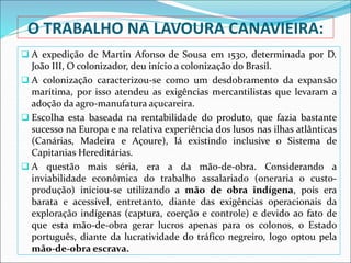 O TRABALHO NA LAVOURA CANAVIEIRA:
 A expedição de Martin Afonso de Sousa em 1530, determinada por D.
João III, O colonizador, deu início a colonização do Brasil.
 A colonização caracterizou-se como um desdobramento da expansão
marítima, por isso atendeu as exigências mercantilistas que levaram a
adoção da agro-manufatura açucareira.
 Escolha esta baseada na rentabilidade do produto, que fazia bastante
sucesso na Europa e na relativa experiência dos lusos nas ilhas atlânticas
(Canárias, Madeira e Açoure), lá existindo inclusive o Sistema de
Capitanias Hereditárias.
 A questão mais séria, era a da mão-de-obra. Considerando a
inviabilidade econômica do trabalho assalariado (oneraria o custo-
produção) iniciou-se utilizando a mão de obra indígena, pois era
barata e acessível, entretanto, diante das exigências operacionais da
exploração indígenas (captura, coerção e controle) e devido ao fato de
que esta mão-de-obra gerar lucros apenas para os colonos, o Estado
português, diante da lucratividade do tráfico negreiro, logo optou pela
mão-de-obra escrava.
 