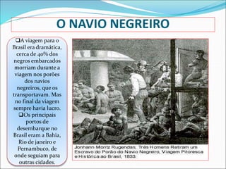 O NAVIO NEGREIRO
A viagem para o
Brasil era dramática,
cerca de 40% dos
negros embarcados
morriam durante a
viagem nos porões
dos navios
negreiros, que os
transportavam. Mas
no final da viagem
sempre havia lucro.
Os principais
portos de
desembarque no
Brasil eram a Bahia,
Rio de janeiro e
Pernambuco, de
onde seguiam para
outras cidades.
 