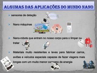  sensores de deteção


   Nano máquinas




   Nano-robots que entram no nosso corpo para o limpar ou
    tratar


   Materiais muito resistentes e leves para fabricar carros,
    aviões e veículos espaciais capazes de fazer viagens mais
    longas com um muito menor consumo de energia
 