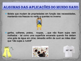  têxteis que mudam de propriedades em função das necessidades,
  mantendo-vos frescos no verão e quentes no inverno




 garfos, colheres, pratos, roupas, …que não ficam sujos nem
  molhados - tal como uma superfície encerada quando lhe deitam
  uma gota de água em cima; deixarão enfim de ouvir as mães dizer
  que “não sujes a t-shirt!”
 