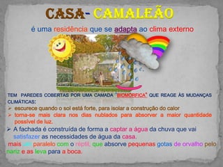 Casa camaleão
        é uma residência que se adapta ao clima externo




TEM PAREDES COBERTAS POR UMA CAMADA “BIOMÓRFICA” QUE REAGE ÀS MUDANÇAS
CLIMÁTICAS:
 escurece quando o sol está forte, para isolar a construção do calor
 torna-se mais clara nos dias nublados para absorver a maior quantidade
  possível de luz.
 A fachada é construída de forma a captar a água da chuva que vai
  satisfazer as necessidades de água da casa.
mais um paralelo com o réptil, que absorve pequenas gotas de orvalho pelo
nariz e as leva para a boca.
 