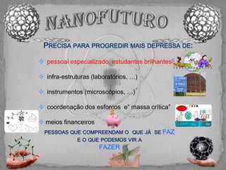 PRECISA PARA PROGREDIR MAIS DEPRESSA DE:

 pessoal especializado, estudantes brilhantes

 infra-estruturas (laboratórios, …)

 instrumentos (microscópios, …)

 coordenação dos esforços e“ massa crítica”

 meios financeiros
  PESSOAS QUE COMPREENDAM O QUE JÁ SE FAZ
              E O QUE PODEMOS VIR A
                      FAZER
 