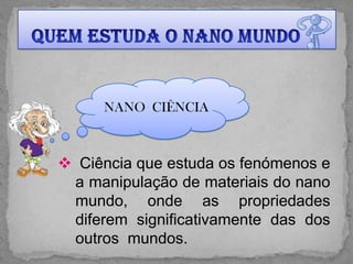 NANO CIÊNCIA



 Ciência que estuda os fenómenos e
 a manipulação de materiais do nano
 mundo, onde as propriedades
 diferem significativamente das dos
 outros mundos.
 