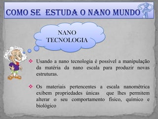 NANO
       TECNOLOGIA


 Usando a nano tecnologia é possível a manipulação
  da matéria da nano escala para produzir novas
  estruturas.

 Os materiais pertencentes a escala nanométrica
  exibem propriedades únicas que lhes permitem
  alterar o seu comportamento físico, químico e
  biológico
 