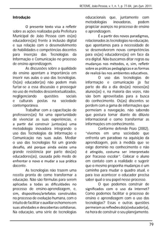 RETEME, João Pessoa, v. 1, n. 1, p. 77-84, jan./jun. 2011.


Introdução                                          educacionais que, juntamente com
                                                    metodologias       inovadoras,    podem
         O presente texto visa a reﬂe r             propiciar avanços no processo de ensino
sobre as ações realizadas pela Prefeitura           e aprendizagem.
Municipal de João Pessoa com os(as)                          É a par r dos novos paradigmas,
educadores(as) frente à inclusão digital            relacionados às tecnologias na educação,
e sua relação com o desenvolvimento                 que apontamos para a necessidade de
de habilidades e competências docentes              se desenvolverem novas competências
para inserção das Tecnologias da                    para os(as) educadores(as) em face da
Informação e Comunicação no processo                era digital. Não buscamos ditar regras ou
de ensino-aprendizagem.                             mudanças nos métodos, e, sim, reﬂe r
         As discussões sobre a qualidade            sobre as prá cas pedagógicas e as formas
do ensino apontam a importância em                  de realizá-las nos ambientes educa vos.
inserir nas aulas o uso das tecnologias.                     O uso das tecnologias de
Os(as) educador(as) não podem mais                  informação e comunicação já faz
furtar-se a essa discussão e prosseguir             parte do dia a dia dos(as) nossos(as)
no uso de métodos descontextualizados,              alunos(as) e, na maioria das vezes, não
negligenciando          questões      sociais       são bem aproveitadas para a busca
e culturais postas na sociedade                     do conhecimento. Os(as) discentes se
contemporânea.                                      perdem com a gama de informações que
         Trabalhar com a capacitação de             permeiam a navegação, não sabendo
professores(as) foi uma oportunidade                que postura tomar diante do dilúvio
de vivenciar as suas experiências, e                informacional e como transformar as
a par r daí construir juntos(as) uma                informações em conhecimento.
metodologia inovadora integrando o                           Conforme defende Pozo (2002),
uso das Tecnologias da Informação e                 “vivemos em uma sociedade que
Comunicação nas suas aulas. Mediar                  enfrenta um paradoxo na aquisição da
o uso das tecnologias foi um grande                 aprendizagem, pois à medida que se
desaﬁo, até porque ainda existe uma                 exige domínio no conhecimento e não
grande resistência por parte dos(as)                é a ngido, costuma ser interpretado
educadores(as), causada pelo medo de                por fracasso escolar”. Colocar o aluno
enfrentar o novo e mudar a sua prá ca               em contato com a realidade e sugerir
docente.                                            que o mesmo proponha mudanças é um
         As tecnologias não trazem uma              caminho para mudar o quadro atual, e
receita pronta de como transformar a                para isso acontecer o educador precisa
educação. Não são fórmulas para serem               saber qual o seu papel nesse processo.
aplicadas a todas as diﬁculdades no                          O que podemos construir de
processo de ensino-aprendizagem, e,                 signiﬁcados com o uso da Internet?
sim, disposi vos/artefatos construídos              Como podemos facilitar o processo de
no processo de evolução humana, com o               ensino e aprendizagem com o uso das
intuito de facilitar e auxiliar os homens em        tecnologias? Essas e outras questões
suas a vidades e descobertas co dianas.             permeiam as reﬂexões do(a) educador(a),
Na educação, uma série de tecnologias               na hora de construir o seu planejamento.


                                                                                                       79
 