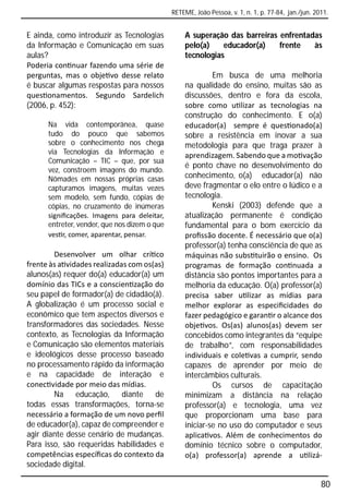 RETEME, João Pessoa, v. 1, n. 1, p. 77-84, jan./jun. 2011.


E ainda, como introduzir as Tecnologias           A superação das barreiras enfrentadas
da Informação e Comunicação em suas               pelo(a)    educador(a)    frente   às
aulas?                                            tecnologias
Poderia con nuar fazendo uma série de
perguntas, mas o obje vo desse relato                      Em busca de uma melhoria
é buscar algumas respostas para nossos            na qualidade do ensino, muitas são as
ques onamentos. Segundo Sardelich                 discussões, dentro e fora da escola,
(2006, p. 452):                                   sobre como u lizar as tecnologias na
                                                  construção do conhecimento. E o(a)
      Na vida contemporânea, quase                educador(a) sempre é ques onado(a)
      tudo do pouco que sabemos                   sobre a resistência em inovar a sua
      sobre o conhecimento nos chega              metodologia para que traga prazer à
      via Tecnologias da Informação e             aprendizagem. Sabendo que a mo vação
      Comunicação – TIC – que, por sua
                                                  é ponto chave no desenvolvimento do
      vez, constroem imagens do mundo.
      Nômades em nossas próprias casas            conhecimento, o(a) educador(a) não
      capturamos imagens, muitas vezes            deve fragmentar o elo entre o lúdico e a
      sem modelo, sem fundo, cópias de            tecnologia.
      cópias, no cruzamento de inúmeras                    Kenski (2003) defende que a
      signiﬁcações. Imagens para deleitar,        atualização permanente é condição
      entreter, vender, que nos dizem o que       fundamental para o bom exercício da
      ves r, comer, aparentar, pensar.            proﬁssão docente. É necessário que o(a)
                                                  professor(a) tenha consciência de que as
        Desenvolver um olhar crí co               máquinas não subs tuirão o ensino. Os
frente às a vidades realizadas com os(as)         programas de formação con nuada a
alunos(as) requer do(a) educador(a) um            distância são pontos importantes para a
domínio das TICs e a conscien zação do            melhoria da educação. O(a) professor(a)
seu papel de formador(a) de cidadão(ã).           precisa saber u lizar as mídias para
A globalização é um processo social e             melhor explorar as especiﬁcidades do
econômico que tem aspectos diversos e             fazer pedagógico e garan r o alcance dos
transformadores das sociedades. Nesse             obje vos. Os(as) alunos(as) devem ser
contexto, as Tecnologias da Informação            concebidos como integrantes da “equipe
e Comunicação são elementos materiais             de trabalho”, com responsabilidades
e ideológicos desse processo baseado              individuais e cole vas a cumprir, sendo
no processamento rápido da informação             capazes de aprender por meio de
e na capacidade de interação e                    intercâmbios culturais.
conec vidade por meio das mídias.                          Os cursos de capacitação
        Na educação, diante de                    minimizam a distância na relação
todas essas transformações, torna-se              professor(a) e tecnologia, uma vez
necessário a formação de um novo perﬁl            que proporcionam uma base para
de educador(a), capaz de compreender e            iniciar-se no uso do computador e seus
agir diante desse cenário de mudanças.            aplica vos. Além de conhecimentos do
Para isso, são requeridas habilidades e           domínio técnico sobre o computador,
competências especíﬁcas do contexto da            o(a) professor(a) aprende a u lizá-
sociedade digital.

                                                                                                     80
 