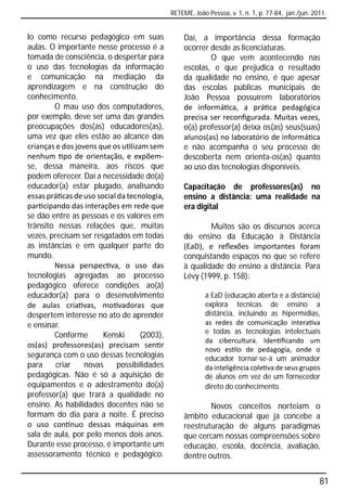 RETEME, João Pessoa, v. 1, n. 1, p. 77-84, jan./jun. 2011.


lo como recurso pedagógico em suas               Daí, a importância dessa formação
aulas. O importante nesse processo é a           ocorrer desde as licenciaturas.
tomada de consciência, o despertar para                  O que vem acontecendo nas
o uso das tecnologias da informação              escolas, e que prejudica o resultado
e comunicação na mediação da                     da qualidade no ensino, é que apesar
aprendizagem e na construção do                  das escolas públicas municipais de
conhecimento.                                    João Pessoa possuírem laboratórios
        O mau uso dos computadores,              de informá ca, a prá ca pedagógica
por exemplo, deve ser uma das grandes            precisa ser reconﬁgurada. Muitas vezes,
preocupações dos(as) educadores(as),             o(a) professor(a) deixa os(as) seus(suas)
uma vez que eles estão ao alcance das            alunos(as) no laboratório de informá ca
crianças e dos jovens que os u lizam sem         e não acompanha o seu processo de
nenhum po de orientação, e expõem-               descoberta nem orienta-os(as) quanto
se, dessa maneira, aos riscos que                ao uso das tecnologias disponíveis.
podem oferecer. Daí a necessidade do(a)
educador(a) estar plugado, analisando            Capacitação de professores(as) no
essas prá cas de uso social da tecnologia,       ensino a distância: uma realidade na
par cipando das interações em rede que           era digital
se dão entre as pessoas e os valores em
trânsito nessas relações que, muitas                     Muitos são os discursos acerca
vezes, precisam ser resgatados em todas          do ensino da Educação à Distância
as instâncias e em qualquer parte do             (EaD), e reﬂexões importantes foram
mundo.                                           conquistando espaços no que se refere
        Nessa perspec va, o uso das              à qualidade do ensino a distância. Para
tecnologias agregadas ao processo                Lévy (1999, p. 158):
pedagógico oferece condições ao(à)
educador(a) para o desenvolvimento                       a EaD (educação aberta e a distância)
de aulas cria vas, mo vadoras que                        explora técnicas de ensino a
despertem interesse no ato de aprender                   distância, incluindo as hipermídias,
e ensinar.                                               as redes de comunicação intera va
                                                         e todas as tecnologias intelectuais
        Conforme       Kenski      (2003),
                                                         da cibercultura. Iden ﬁcando um
os(as) professores(as) precisam sen r
                                                         novo es lo de pedagogia, onde o
segurança com o uso dessas tecnologias                   educador tornar-se-á um animador
para     criar    novas     possibilidades               da inteligência cole va de seus grupos
pedagógicas. Não é só a aquisição de                     de alunos em vez de um fornecedor
equipamentos e o adestramento do(a)                      direto do conhecimento.
professor(a) que trará a qualidade no
ensino. As habilidades docentes não se                   Novos conceitos norteiam o
formam do dia para a noite. É preciso            âmbito educacional que já concebe a
o uso con nuo dessas máquinas em                 reestruturação de alguns paradigmas
sala de aula, por pelo menos dois anos.          que cercam nossas compreensões sobre
Durante esse processo, é importante um           educação, escola, docência, avaliação,
assessoramento técnico e pedagógico.             dentre outros.


                                                                                                    81
 