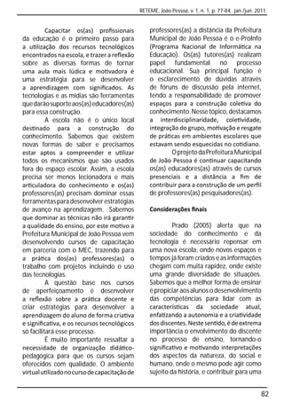 RETEME, João Pessoa, v. 1, n. 1, p. 77-84, jan./jun. 2011.


          Capacitar os(as) proﬁssionais           professores(as) a distância da Prefeitura
da educação é o primeiro passo para               Municipal de João Pessoa é o e-ProInfo
a u lização dos recursos tecnológicos             (Programa Nacional de Informá ca na
encontrados na escola, e trazer a reﬂexão         Educação). Os(as) tutores(as) realizam
sobre as diversas formas de tornar                papel fundamental no processo
uma aula mais lúdica e mo vadora é                educacional. Sua principal função é
uma estratégia para se desenvolver                o esclarecimento de dúvidas através
a aprendizagem com signiﬁcados. As                de fóruns de discussão pela internet,
tecnologias e as mídias são ferramentas           tendo a responsabilidade de promover
que darão suporte aos(as) educadores(as)          espaços para a construção cole va do
para essa construção.                             conhecimento. Nesse tópico, destacamos
          A escola não é o único local            a interdisciplinaridade, cole vidade,
des nado para a construção do                     integração do grupo, mo vação e resgate
conhecimento. Sabemos que existem                 de prá cas em ambientes escolares que
novas formas de saber e precisamos                estavam sendo esquecidas no co diano.
estar aptos a compreender e u lizar                       O projeto da Prefeitura Municipal
todos os mecanismos que são usados                de João Pessoa é con nuar capacitando
fora do espaço escolar. Assim, a escola           os(as) educadores(as) através de cursos
precisa ser menos lecionadora e mais              presenciais e a distância a ﬁm de
ar culadora do conhecimento e os(as)              contribuir para a construção de um perﬁl
professores(as) precisam dominar essas            de professores(as) pesquisadores(as).
ferramentas para desenvolver estratégias
de avanço na aprendizagem. Sabemos                Considerações ﬁnais
que dominar as técnicas não irá garan r
a qualidade do ensino, por este mo vo a                    Prado (2005) alerta que na
Prefeitura Municipal de João Pessoa vem           sociedade do conhecimento e da
desenvolvendo cursos de capacitação               tecnologia é necessário repensar em
em parceria com o MEC, trazendo para              uma nova escola, onde novos espaços e
a prá ca dos(as) professores(as) o                tempos já foram criados e as informações
trabalho com projetos incluindo o uso             chegam com muita rapidez, onde existe
das tecnologias.                                  uma grande diversidade de situações.
          A questão base nos cursos               Sabemos que a melhor forma de ensinar
de aperfeiçoamento é desenvolver                  é propiciar aos alunos o desenvolvimento
a reﬂexão sobre a prá ca docente e                das competências para lidar com as
criar estratégias para desenvolver a              caracterís cas da sociedade atual,
aprendizagem do aluno de forma cria va            enfa zando a autonomia e a cria vidade
e signiﬁca va, e os recursos tecnológicos         dos discentes. Neste sen do, é de extrema
só facilitará esse processo.                      importância o envolvimento do discente
          É muito importante ressaltar a          no processo de ensino, tornando-o
necessidade de organização didá co-               signiﬁca vo e mo vando interpretações
pedagógica para que os cursos sejam               dos aspectos da natureza, do social e
oferecidos com qualidade. O ambiente              humano, onde o mesmo pode agir como
virtual u lizado no curso de capacitação de       sujeito da história, e contribuir para uma


                                                                                                     82
 