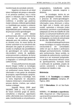 RETEME, João Pessoa, v. 1, n. 1, p. 77-84, jan./jun. 2011.


transformação da sociedade existente.           pesquisadores, trabalhando juntos
         Seguimos em busca de um ideal          e virtualmente, sabendo cooperar à
talvez ina ngível até porque a educação         distância.
é um processo con nuo, mas o nosso                       As tecnologias, dentro de um
papel é a educação, que é sinônima de           projeto pedagógico inovador, facilitam
amor, carinho, humildade, empa a,               o processo de ensino-aprendizagem:
resiliência; é acreditar que podemos            sensibilizam para novos assuntos, trazem
mudar o descaso, a falta de oportunidade        informações novas, diminuem a ro na,
e a hos lidade que assolam o ambiente           nos ligam com o mundo, com outras
escolar, apesar de tantos recursos              escolas, aumentam a interação (redes
disponibilizados para o desenvolvimento         eletrônicas), permitem a personalização
do processo ensino-aprendizagem.                (adaptação ao ritmo do trabalho de cada
         É preciso cuidar dos(as)               aluno) e se comunicam facilmente com o
professores(as), oferecer as ferramentas        aluno, porque trazem para a sala de aula
e orientar sua u lização, de forma              as linguagens e os meios de comunicação
adequada para não con nuar seguindo             do dia a dia. (MORAN, 1994, p.48).
os mesmos erros. As novas formas de                      A escola virtual desperta um novo
ensinar sustentam-se na consciência das         tempo tecnológico no espaço educa vo,
alterações dos papéis de professores e          estruturando-se       em      comunidades
escolas na ampliação das possibilidades         online em que os alunos e professores
de aprendizagem em outros espaços,              dialogam permanentemente, mediados
não-escolares; ensino de qualidade,             pelo conhecimento. Nesse sen do, na
ensino presencial e a distância, de forma       sociedade do conhecimento, o professor
assíncrona e em qualquer lugar, garan ndo       tornar-se-á um incansável pesquisador,
a integração e a construção cole va do          e a polí ca educacional ofertará cursos
conhecimento.                                   de aperfeiçoamento, formação inicial
         O novo proﬁssional da educação         e con nuada de qualidade, projeto de
deverá integrar melhor as tecnologias           carreira consistente e melhorias nas
com afe vidade, humanismo e é ca. Será          condições de trabalho e vida.
um proﬁssional menos falante, menos
informador e mais gestor de a vidades           Referências
de pesquisa, experimentação e projetos.
Quanto mais avança a tecnologia, mais           KENSKI, V. M. Tecnologias e o ensino
se torna importante ter educadores              presencial e a distância. Campinas, SP:
maduros intelectual e emocionalmente,           Papirus, 2003.
pessoas abertas, cria vas, que saibam
mo var e dialogar.                              LÉVY, P. Cibercultura. 34. ed. São Paulo.
         Segundo Moran (2005 apud               1999.
SALGADO, 2008, p. 171), o professor
do futuro orientará grupo de alunos,            MORAN, J. M. A vidade e experiências.
consultorias a empresas, capacitações           2005. Disponível em: <h p:www.eca.
online, alternando esses momentos com           usp.br/prof/moran/posi vo.pdf> Acesso
aulas, transformando-se em professores-         em: 2 mar. 2010.


                                                                                                   83
 