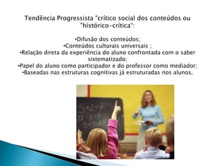 Tendência Progressista "crítico social dos conteúdos ou
                   "histórico-crítica“:

                      •Difusão dos conteúdos;
                  •Conteúdos culturais universais ;
 •Relação direta da experiência do aluno confrontada com o saber
                           sistematizado;
•Papel do aluno como participador e do professor como mediador;
  •Baseadas nas estruturas cognitivas já estruturadas nos alunos.
 