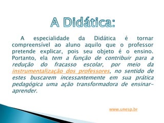 A    especialidade  da  Didática  é    tornar
compreensível ao aluno aquilo que o professor
pretende explicar, pois seu objeto é o ensino.
Portanto, ela tem a função de contribuir para a
redução do fracasso escolar, por meio da
instrumentalização dos professores, no sentido de
estes buscarem incessantemente em sua prática
pedagógica uma ação transformadora de ensinar-
aprender.


                                 www.unesp.br
 