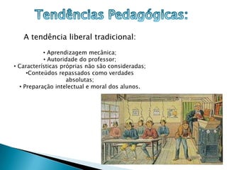 A tendência liberal tradicional:
           • Aprendizagem mecânica;
           • Autoridade do professor;
• Características próprias não são consideradas;
     •Conteúdos repassados como verdades
                    absolutas;
  • Preparação intelectual e moral dos alunos.
 