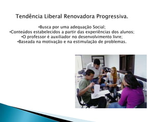 Tendência Liberal Renovadora Progressiva.
             •Busca por uma adequação Social;
•Conteúdos estabelecidos a partir das experiências dos alunos;
     •O professor é auxiliador no desenvolvimento livre;
   •Baseada na motivação e na estimulação de problemas.
 