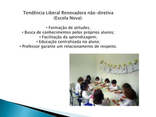 Tendência Liberal Renovadora não-diretiva
               (Escola Nova):

                • Formação de atitudes;
  • Busca de conhecimentos pelos próprios alunos;
            • Facilitação da aprendizagem;
          • Educação centralizada no aluno;
• Professor garante um relacionamento de respeito.
 