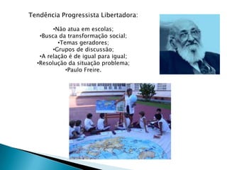 Tendência Progressista Libertadora:

        •Não atua em escolas;
   •Busca da transformação social;
          •Temas geradores;
        •Grupos de discussão;
   •A relação é de igual para igual;
  •Resolução da situação problema;
             •Paulo Freire.
 