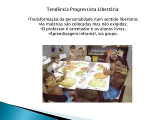 Tendência Progressista Libertária:

•Transformação da personalidade num sentido libertário;
     •As matérias são colocadas mas não exigidas;
      •O professor é orientador e os alunos livres;
          •Aprendizagem informal, via grupo.
 