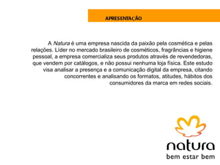 APRESENTAÇÃO




       A Natura é uma empresa nascida da paixão pela cosmética e pelas
relações. Líder no mercado brasileiro de cosméticos, fragrâncias e higiene
 pessoal, a empresa comercializa seus produtos através de revendedoras,
 que vendem por catálogos, e não possui nenhuma loja física. Este estudo
     visa analisar a presença e a comunicação digital da empresa, citando
              concorrentes e analisando os formatos, atitudes, hábitos dos
                                consumidores da marca em redes sociais.
 