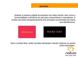 OBJETIVOS




    Analisar a presença digital da empresa nas redes sociais, bem como a
    funcionalidade e eficiência do site para consumidores e consultoras. A
 análise será feita comparativamente aos principais concorrentes da marca
                                                        que identificamos:




Após a análise feita, serão traçadas estratégias visando melhorar os canais
                                                         online estudados.
 