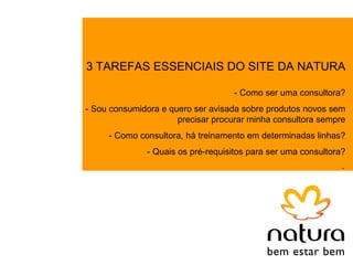 3 TAREFAS ESSENCIAIS DO SITE DA NATURA

                                    - Como ser uma consultora?
- Sou consumidora e quero ser avisada sobre produtos novos sem
                      precisar procurar minha consultora sempre
     - Como consultora, há treinamento em determinadas linhas?
              - Quais os pré-requisitos para ser uma consultora?
                                                               .
 