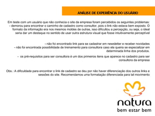 ANÁLISE DE EXPERIÊNCIA DO USUÁRIO

 Em teste com um usuário que não conhecia o site da empresa foram percebidos os seguintes problemas:
  - demorou para encontrar o caminho de cadastro como consultor, pois o link não estava bem exposto. O
     formato da informação era nos mesmos moldes de outras, isso dificultou a percepção, ou seja, o ideal
       seria dar um destaque no sentido de usar outra estrutura visual que fosse intuitivamente perceptível


                            - não foi encontrado link para se cadastrar em newsletter e receber novidades
     - não foi encontrada possibilidade de treinamento para consultora caso ela queira se especializar em
                                                                          determinada linha dos produtos.
        -  os pré-requisitos para ser consultora é um dos primeiros itens que aparece no cadastro para ser
                                                                                    consultora da empresa


Obs.: A dificuldade para encontrar o link de cadastro se deu por não haver diferenciação dos outros links e
                        sessões do site. Recomendamos uma formatação diferenciada para tal movimento
 