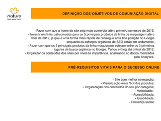 DEFINIÇÃO DOS OBJETIVOS DE COMUNIAÇÃO DIGITAL




         -Fazer com que a home do site seja mais comercial até o primeiro semestre de 2013;
   - Investir em links patrocinados para os 5 principais produtos da linha de maquiagem até o
      final de 2012, já que é uma forma mais rápida de conseguir uma boa posição no Google
                                enquanto os esforços orgânicos de SEO estão em andamento;
  - Fazer com que os 5 principais produtos da linha maquiagem estejam entre os 3 primeiros
                       lugares da busca orgânica no Google, Yahoo e Bing até o final de 2012;
- Organizar os conteúdos dos sites por nível de importância, analisando so dados mostrados
                                                                                pelo Analytics.


                               PRÉ-REQUISITOS VITAIS PARA O SUCESSO ONLINE


                                                               - Site com melhor navegação;
                                                      - Visualização mais fácil dos produtos;
                                          - Organização dos conteúdos do site por categoria;
                                                                                - Velocidade;
                                                                             - Acessibilidade;
                                                                                - Usabilidade;
                                                                           - Presença social;
 
