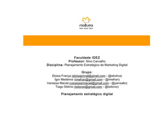 Faculdade IDEZ
               Professor: Nino Carvalho
Disciplina: Planejamento Estratégico de Marketing Digital

                          Grupo:
   Eloisa França (eloisajornal@gmail.com - @elodiva)
     Ígor Medeiros (imefran@gmail.com - @imefran)
Vanessa Maciel (vanessarmaciel@gmail.com - @pensalto)
      Tiago Sitônio (tsitonio@gmail.com - @tsitonio)

          Planejamento estratégico digital
 