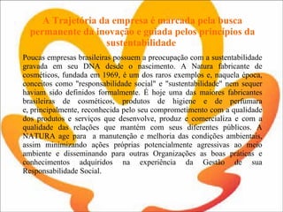 A Trajetória da empresa é marcada pela busca permanente da inovação e guiada pelos princípios da sustentabilidade  Poucas empresas brasileiras possuem a preocupação com a sustentabilidade gravada em seu DNA desde o nascimento. A Natura fabricante de cosméticos, fundada em 1969, é um dos raros exemplos e, naquela época, conceitos como "responsabilidade social" e "sustentabilidade" nem sequer haviam sido definidos formalmente. É hoje uma das maiores fabricantes brasileiras de cosméticos, produtos de higiene e de perfumara e, principalmente, reconhecida pelo seu comprometimento com a qualidade dos produtos e serviços que desenvolve, produz e comercializa e com a qualidade das relações que mantém com seus diferentes públicos. A NATURA age para  a manutenção e melhoria das condições ambientais, assim minimizando ações próprias potencialmente agressivas ao meio ambiente e disseminando para outras Organizações as boas práticas e conhecimentos adquiridos na experiência da Gestão de sua Responsabilidade Social. 