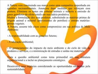 A Natura vem construindo sua marca como uma companhia empenhada em questões socioambientais. Anunciou duas medidas que reforçam essa postura. Eliminou os testes em cobaias animais e reduziu a emissão de gases geradores do efeito estufa em sua cadeia produtiva.  Mudou a formulação dos seus produtos, substituindo as matérias primas de origem animal e mineral (provenientes do petróleo) e entram matérias-primas vegetais.  A Natura, assume três eixos como compromisso em sua política de Meio Ambiente:   - A responsabilidade com as gerações futuras;    - A educação ambiental;   - O gerenciamento do impacto do meio ambiente e do ciclo de vida de produtos e serviços, e a minimização de entradas e saídas me materiais. Trata a questão ambiental como tema primordial em sua estrutura organizacional e a inclui no planejamento estratégico.  Desenvolve seus negócios considerando as oportunidades oferecidas pela sustentabilidade. 