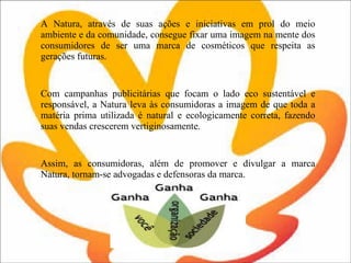 A Natura, através de suas ações e iniciativas em prol do meio ambiente e da comunidade, consegue fixar uma imagem na mente dos consumidores de ser uma marca de cosméticos que respeita as gerações futuras.  Com campanhas publicitárias que focam o lado eco sustentável e responsável, a Natura leva às consumidoras a imagem de que toda a matéria prima utilizada é natural e ecologicamente correta, fazendo suas vendas crescerem vertiginosamente.  Assim, as consumidoras, além de promover e divulgar a marca Natura, tornam-se advogadas e defensoras da marca.  