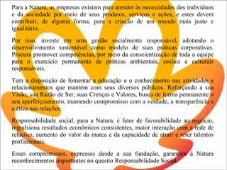 Para a Natura, as empresas existem para atender às necessidades dos indivíduos e da sociedade por meio de seus produtos, serviços e ações, e estes devem contribuir, de alguma forma, para a criação de um mundo mais justo e igualitário.  Por isso, investe em uma gestão socialmente responsável, adotando o desenvolvimento sustentável como modelo de suas práticas corporativas. Procura promover competências, por meio da conscientização de toda a equipe para o exercício permanente de práticas ambientais, sociais e culturais responsáveis.  Tem a disposição de fomentar a educação e o conhecimento nas atividades e relacionamentos que mantém com seus diversos públicos. Reforçando a sua Visão, sua Razão de Ser, suas Crenças e Valores, busca de forma permanente o seu aperfeiçoamento, mantendo compromisso com a verdade, a transparência e a ética nas relações.  Responsabilidade social, para a Natura, é fator de favorabilidade ao negócio, impulsiona resultados econômicos consistentes, maior interação com a rede de relações, aumento do valor da marca e da capacidade de atrair e reter talentos profissionais.  Esses compromissos, expressos desde a sua fundação, garantem à Natura reconhecimentos importantes no quesito Responsabilidade Social. 
