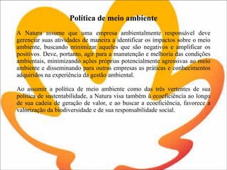 Política de meio ambiente   A Natura assume que uma empresa ambientalmente responsável deve gerenciar suas atividades de maneira a identificar os impactos sobre o meio ambiente, buscando minimizar aqueles que são negativos e amplificar os positivos. Deve, portanto, agir para a manutenção e melhoria das condições ambientais, minimizando ações próprias potencialmente agressivas ao meio ambiente e disseminando para outras empresas as práticas e conhecimentos adquiridos na experiência da gestão ambiental. Ao assumir a política de meio ambiente como das três vertentes de sua política de sustentabilidade, a Natura visa também à ecoeficiência ao longo de sua cadeia de geração de valor, e ao buscar a ecoeficiência, favorece a valorização da biodiversidade e de sua responsabilidade social. 