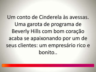 Um conto de Cinderela às avessas.
Uma garota de programa de
Beverly Hills com bom coração
acaba se apaixonando por um de
seus clientes: um empresário rico e
bonito..
 