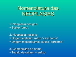 Nomenclatura das NEOPLASIAS 1. Neoplasia benigna Sufixo “oma”. 2. Neoplasia maligna Origem epitelial: sufixo “carcinoma” Origem mesenquimal: sufixo “sarcoma” 3. Composição do nome Tecido de origem + sufixo 