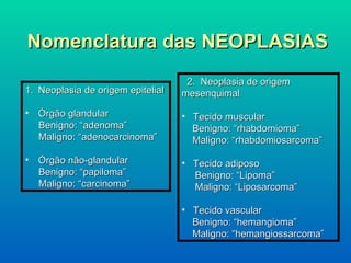 Nomenclatura das NEOPLASIAS Neoplasia de origem epitelial  Órgão glandular Benigno: “adenoma” Maligno: “adenocarcinoma” Órgão não-glandular Benigno: “papiloma” Maligno: “carcinoma” 2.  Neoplasia de origem mesenquimal Tecido muscular Benigno: “rhabdomioma” Maligno: “rhabdomiosarcoma” Tecido adiposo Benigno: “Lipoma” Maligno: “Liposarcoma” Tecido vascular Benigno: “hemangioma” Maligno: “hemangiossarcoma” 