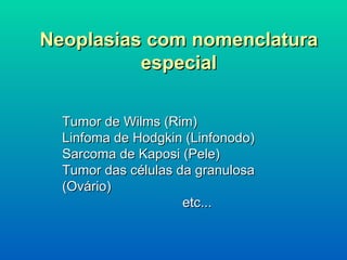 Neoplasias com nomenclatura especial Tumor de Wilms (Rim) Linfoma de Hodgkin (Linfonodo) Sarcoma de Kaposi (Pele) Tumor das células da granulosa  (Ovário) etc... 