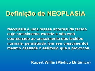 Definição de NEOPLASIA Neoplasia é uma massa anormal de tecido cujo crescimento excede e não está  coordenado ao crescimento dos tecidos normais, persistindo (em seu crescimento) mesmo cessada o estímulo que a provocou. Rupert Willis (Médico Britânico)   