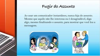 Fugir do Assunto
Ao usar um comunicador instantâneo, nunca fuja do assunto.
Mesmo que aquilo não lhe interessa ou é desagradável, diga
algo, mesmo finalizando o assunto, para mostrar que você leu a
mensagem.
 