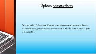 Tópicos chamativos
Nunca crie tópicos em fóruns com títulos muito chamativos e
escandalosos, procure relacionar bem o titulo com a mensagem
em questão.
 