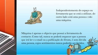 Independentemente do espaço ou
ferramenta que se está a utilizar, do
outro lado está uma pessoa e não
uma máquina.
Máquina é apenas o objecto que possui a ferramenta de
contacto. Como tal, nunca se poderá esquecer que a pessoa
que irá ler o e-mail ou a publicação do fórum, é sem dúvida
uma pessoa, cujos sentimentos nunca poderão ser feridos.
 