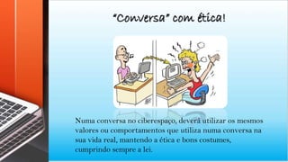 “Conversa” com ética!
Numa conversa no ciberespaço, deverá utilizar os mesmos
valores ou comportamentos que utiliza numa conversa na
sua vida real, mantendo a ética e bons costumes,
cumprindo sempre a lei.
 
