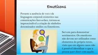 Perante a ausência de voz e da
linguagem corporal existentes nas
comunicações face-a-face, tornou-se
imprescindível a criação de símbolos
denominados smilies ou Emotícons.
Servem para demonstrar
sentimentos. Os emotícons
não devem ser utilizados como
elementos do próprio texto,
visto que em alguns casos não
é possível identificar o que a
pessoa quer dizer com aquilo.
Emotícons
 