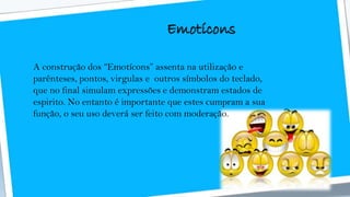 Emotícons
A construção dos “Emotícons” assenta na utilização e
parênteses, pontos, virgulas e outros símbolos do teclado,
que no final simulam expressões e demonstram estados de
espirito. No entanto é importante que estes cumpram a sua
função, o seu uso deverá ser feito com moderação.
 