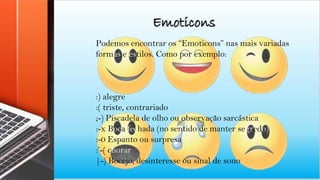Emoticons
Podemos encontrar os “Emoticons” nas mais variadas
formas e estilos. Como por exemplo:
:) alegre
:( triste, contrariado
;-) Piscadela de olho ou observação sarcástica
:-x Boca fechada (no sentido de manter segredo)
:-0 Espanto ou surpresa
:’-( chorar
|-) Bocejo, desinteresse ou sinal de sono
 